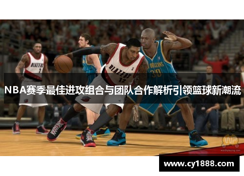 NBA赛季最佳进攻组合与团队合作解析引领篮球新潮流
